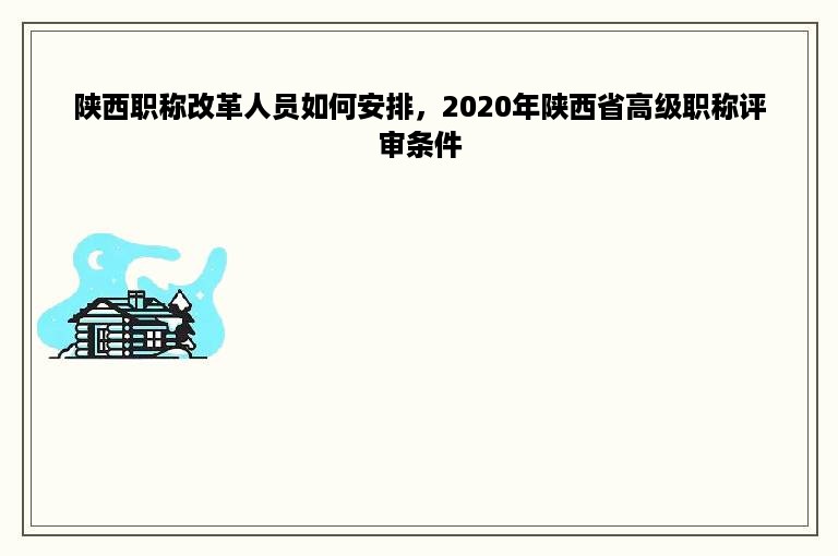 陕西职称改革人员如何安排，2020年陕西省高级职称评审条件