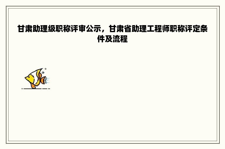 甘肃助理级职称评审公示，甘肃省助理工程师职称评定条件及流程