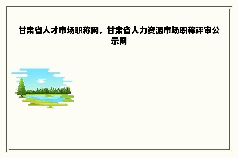 甘肃省人才市场职称网，甘肃省人力资源市场职称评审公示网