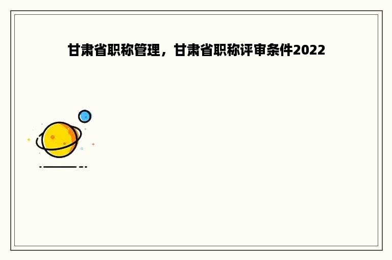 甘肃省职称管理，甘肃省职称评审条件2022