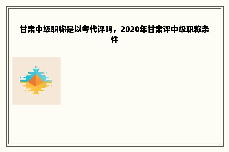 甘肃中级职称是以考代评吗，2020年甘肃评中级职称条件