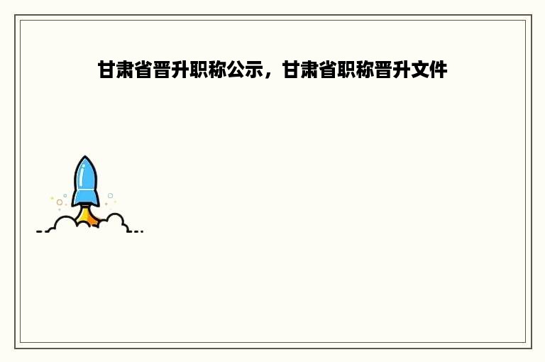 甘肃省晋升职称公示，甘肃省职称晋升文件