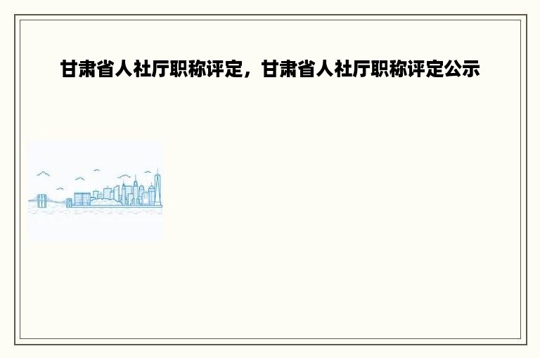 甘肃省人社厅职称评定，甘肃省人社厅职称评定公示