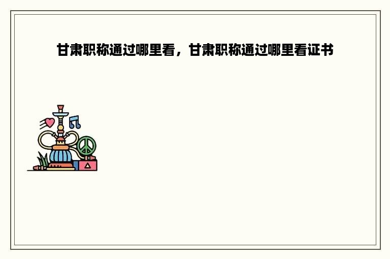 甘肃职称通过哪里看，甘肃职称通过哪里看证书