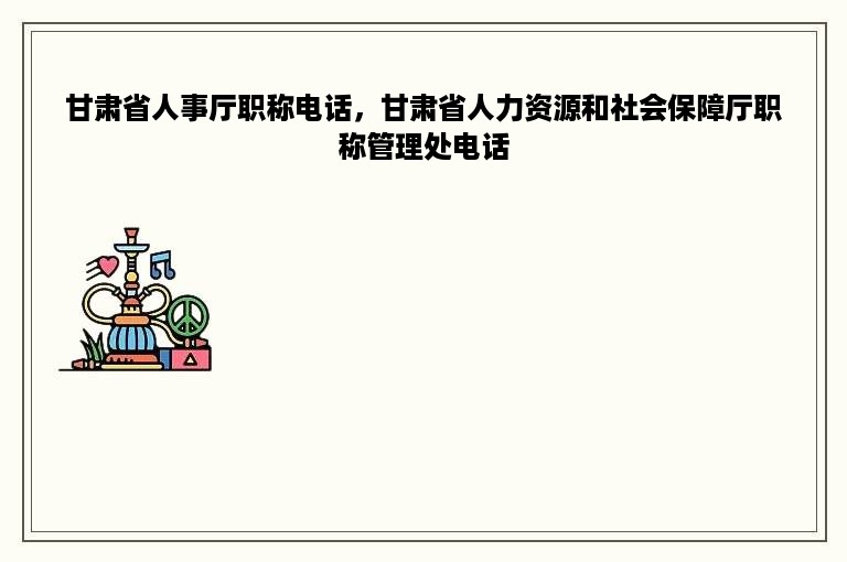 甘肃省人事厅职称电话，甘肃省人力资源和社会保障厅职称管理处电话