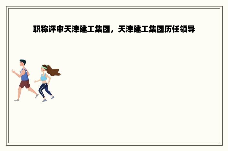 职称评审天津建工集团，天津建工集团历任领导