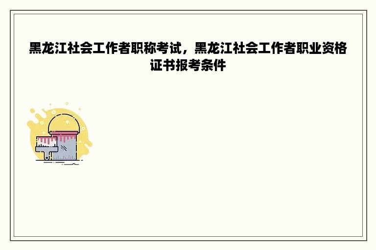 黑龙江社会工作者职称考试，黑龙江社会工作者职业资格证书报考条件