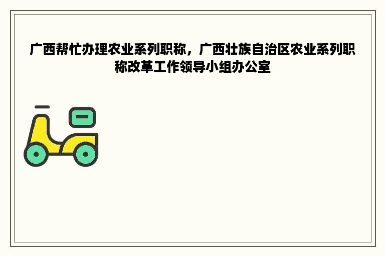广西帮忙办理农业系列职称，广西壮族自治区农业系列职称改革工作领导小组办公室