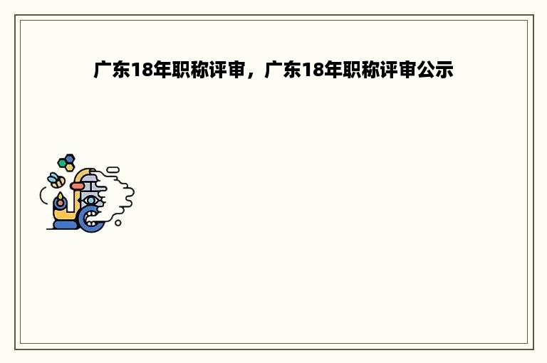 广东18年职称评审，广东18年职称评审公示