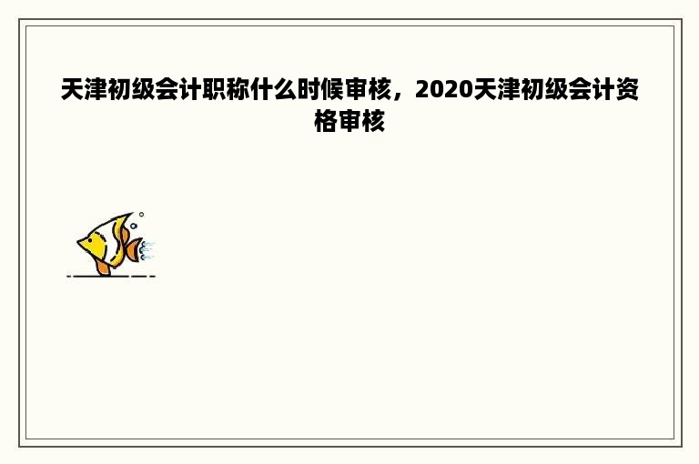 天津初级会计职称什么时候审核，2020天津初级会计资格审核