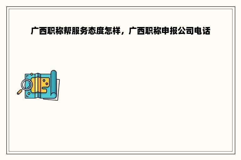 广西职称帮服务态度怎样，广西职称申报公司电话