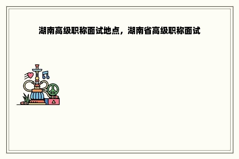湖南高级职称面试地点，湖南省高级职称面试