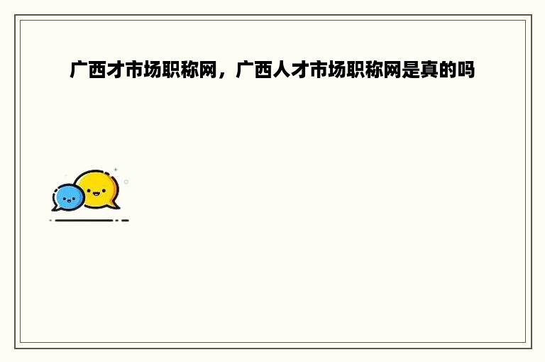 广西才市场职称网，广西人才市场职称网是真的吗