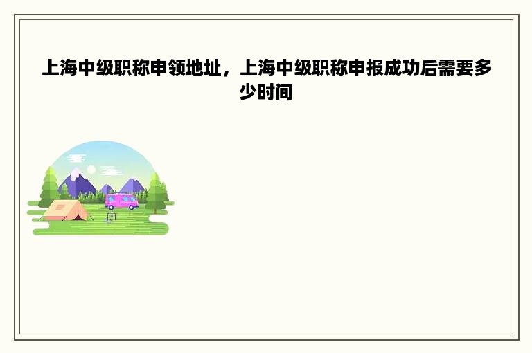 上海中级职称申领地址，上海中级职称申报成功后需要多少时间