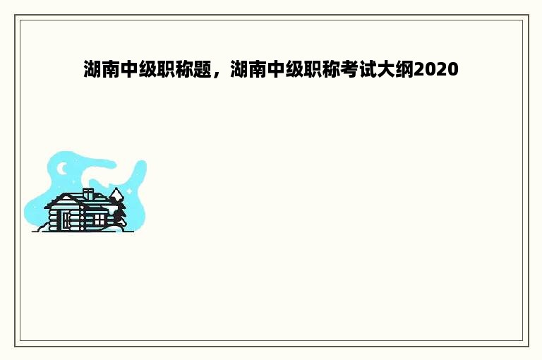湖南中级职称题，湖南中级职称考试大纲2020