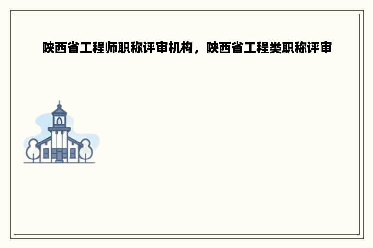 陕西省工程师职称评审机构，陕西省工程类职称评审