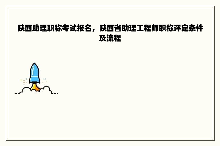 陕西助理职称考试报名，陕西省助理工程师职称评定条件及流程