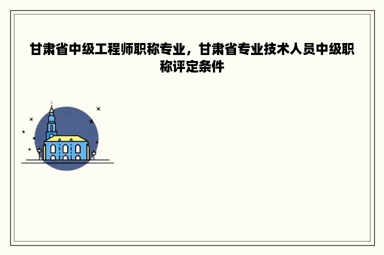 甘肃省中级工程师职称专业，甘肃省专业技术人员中级职称评定条件