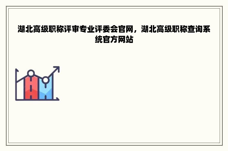 湖北高级职称评审专业评委会官网，湖北高级职称查询系统官方网站