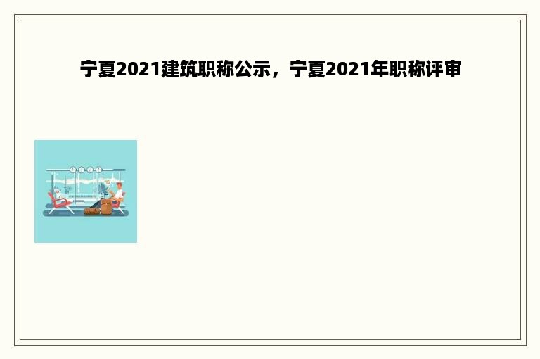 宁夏2021建筑职称公示，宁夏2021年职称评审