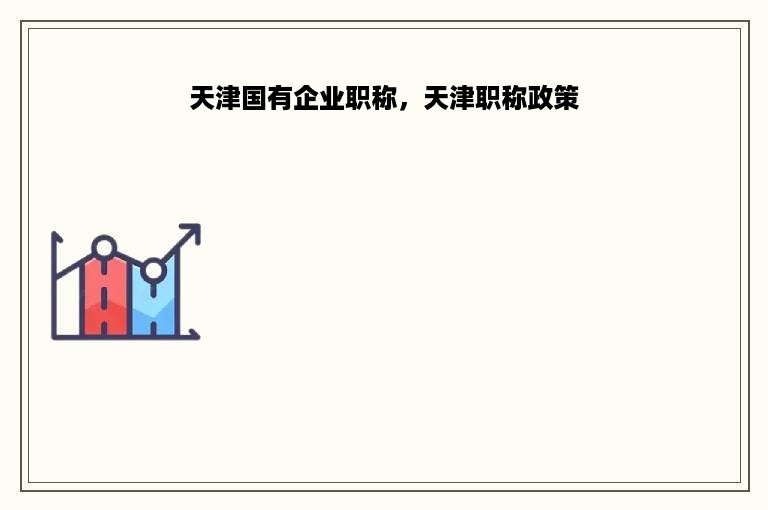 天津国有企业职称，天津职称政策