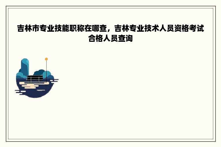 吉林市专业技能职称在哪查，吉林专业技术人员资格考试合格人员查询