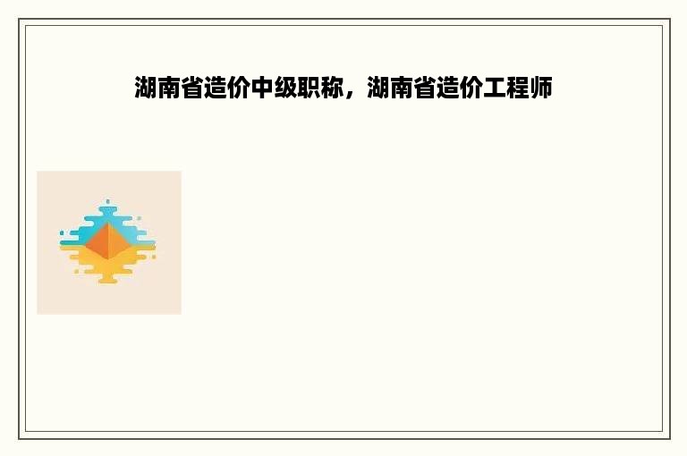 湖南省造价中级职称，湖南省造价工程师