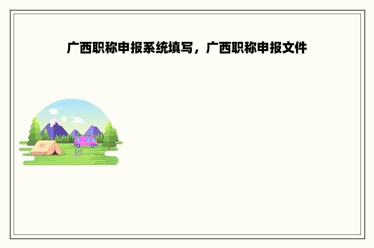 广西职称申报系统填写，广西职称申报文件