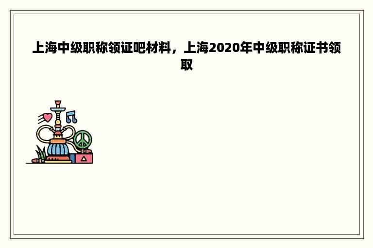 上海中级职称领证吧材料，上海2020年中级职称证书领取