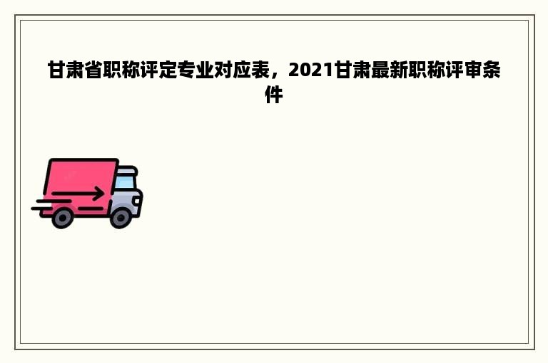 甘肃省职称评定专业对应表，2021甘肃最新职称评审条件