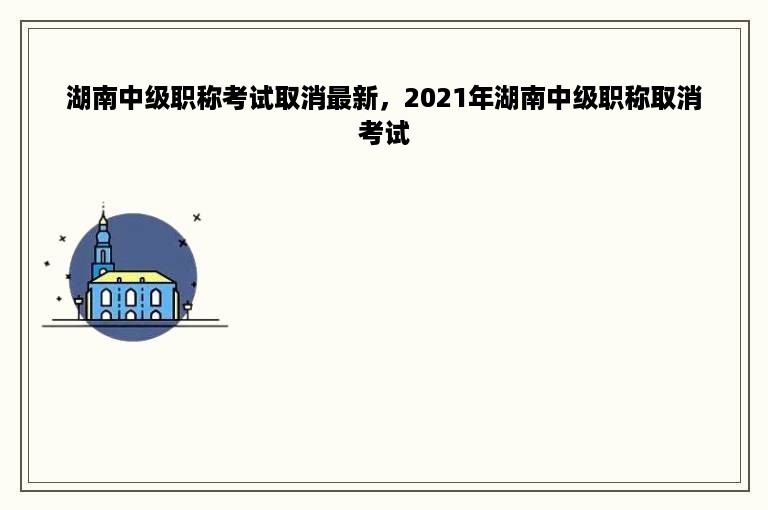 湖南中级职称考试取消最新，2021年湖南中级职称取消考试