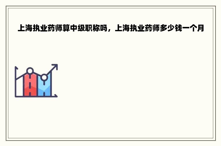 上海执业药师算中级职称吗，上海执业药师多少钱一个月