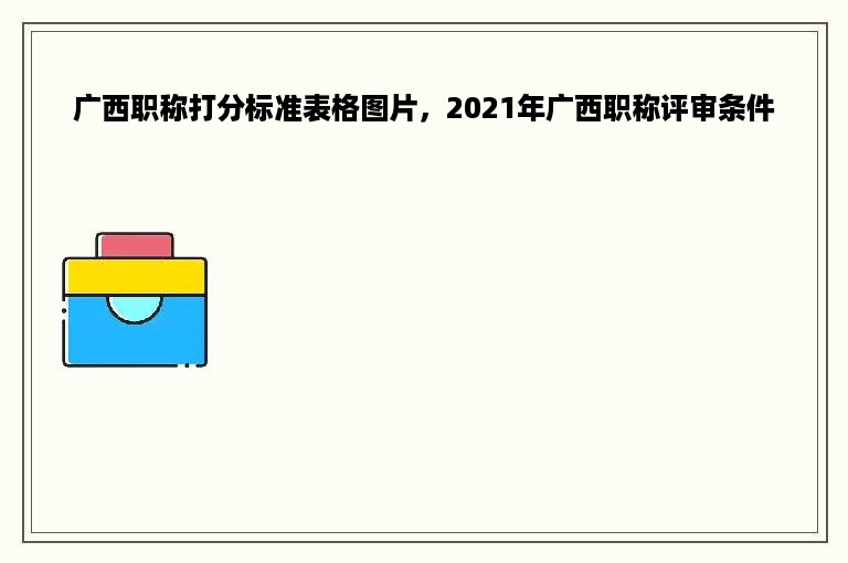广西职称打分标准表格图片，2021年广西职称评审条件