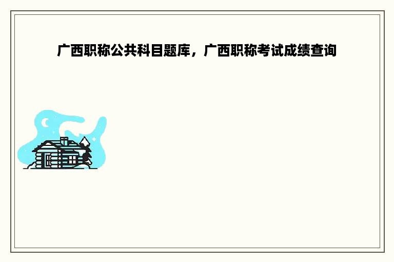 广西职称公共科目题库，广西职称考试成绩查询