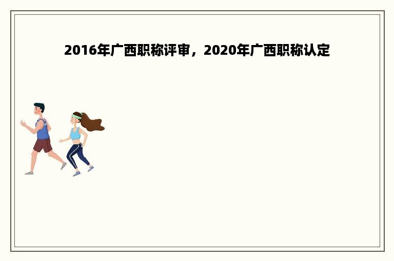 2016年广西职称评审，2020年广西职称认定