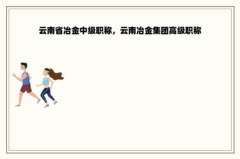 云南省冶金中级职称，云南冶金集团高级职称