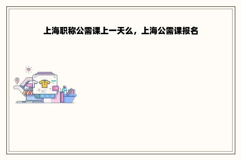 上海职称公需课上一天么，上海公需课报名