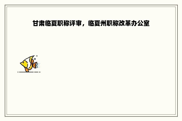 甘肃临夏职称评审，临夏州职称改革办公室