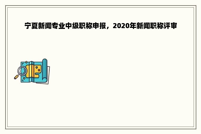 宁夏新闻专业中级职称申报，2020年新闻职称评审