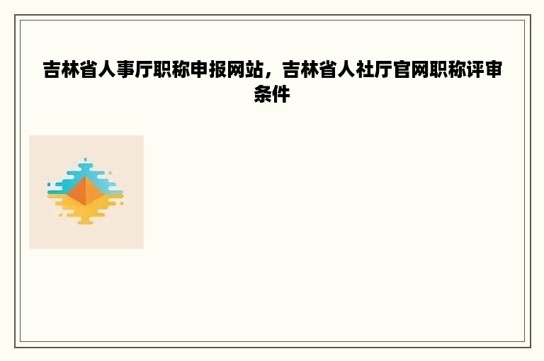 吉林省人事厅职称申报网站，吉林省人社厅官网职称评审条件