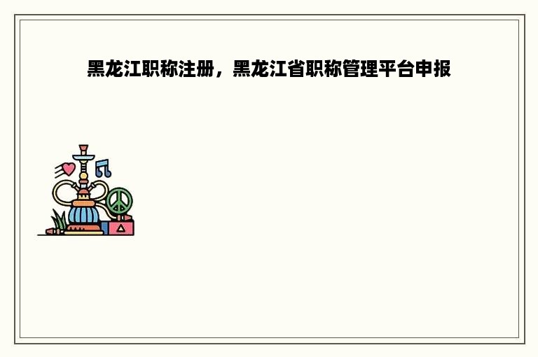 黑龙江职称注册，黑龙江省职称管理平台申报
