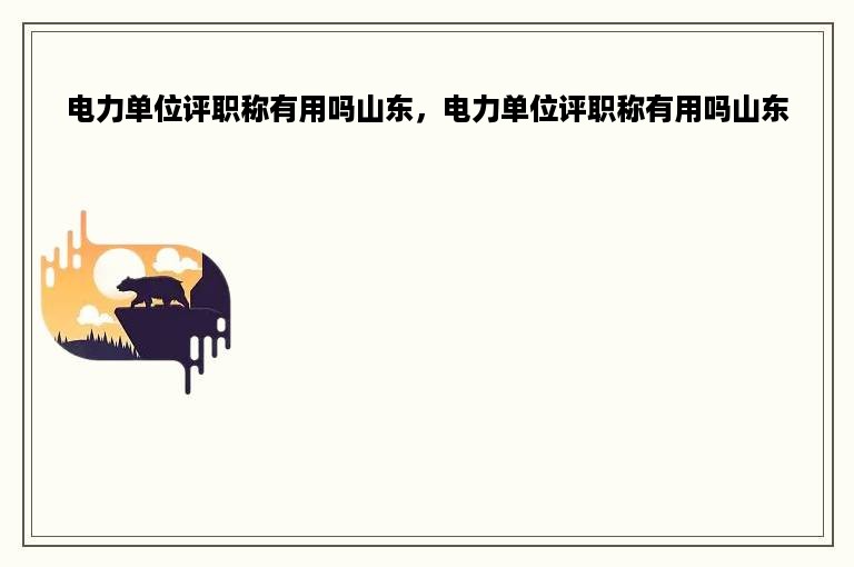 电力单位评职称有用吗山东，电力单位评职称有用吗山东