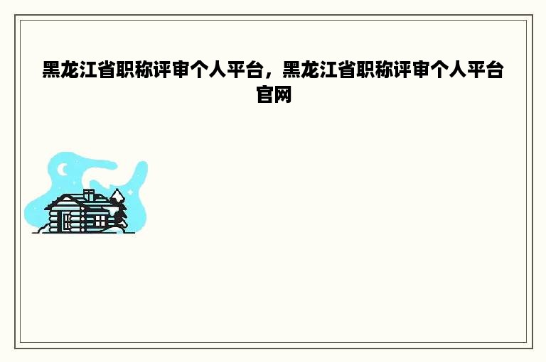 黑龙江省职称评审个人平台，黑龙江省职称评审个人平台官网