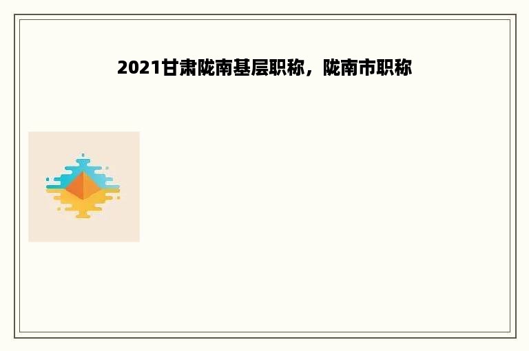 2021甘肃陇南基层职称，陇南市职称