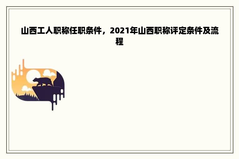 山西工人职称任职条件，2021年山西职称评定条件及流程