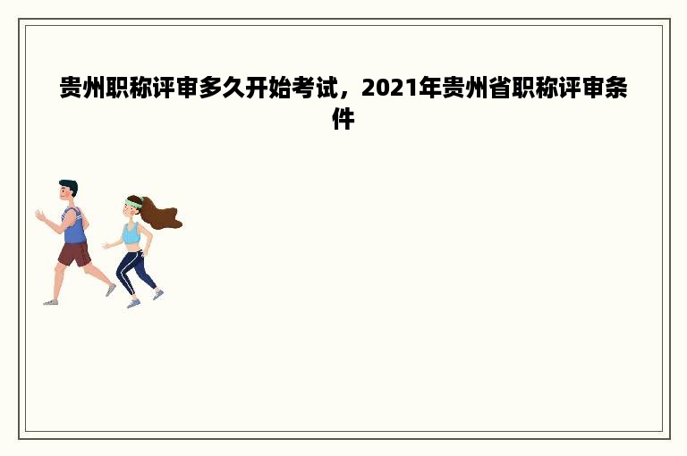 贵州职称评审多久开始考试，2021年贵州省职称评审条件
