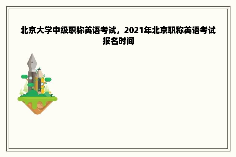 北京大学中级职称英语考试，2021年北京职称英语考试报名时间