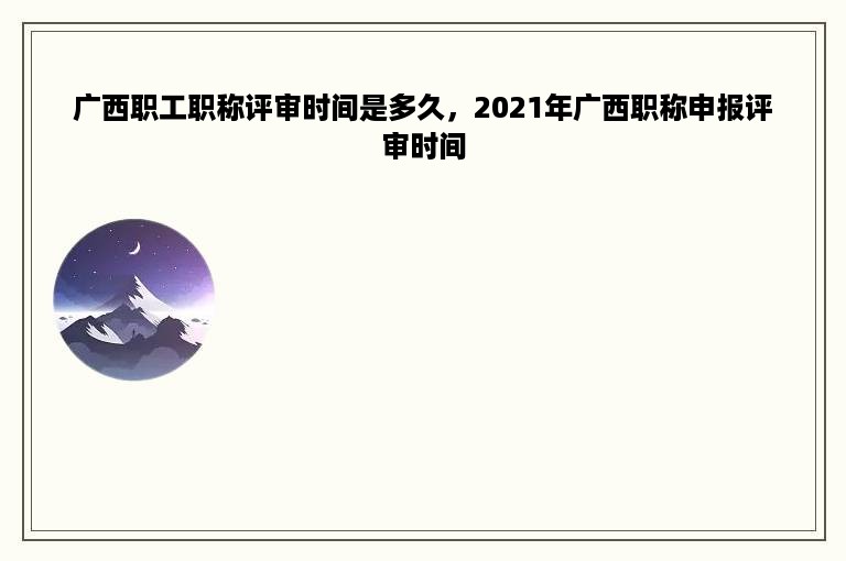 广西职工职称评审时间是多久，2021年广西职称申报评审时间