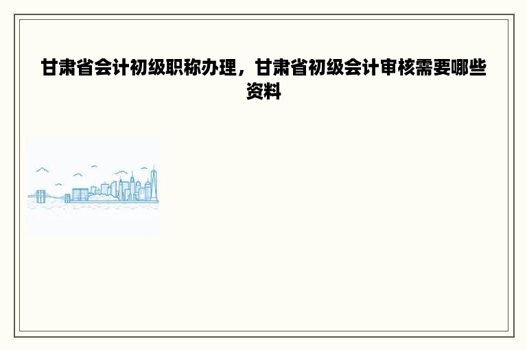 甘肃省会计初级职称办理，甘肃省初级会计审核需要哪些资料
