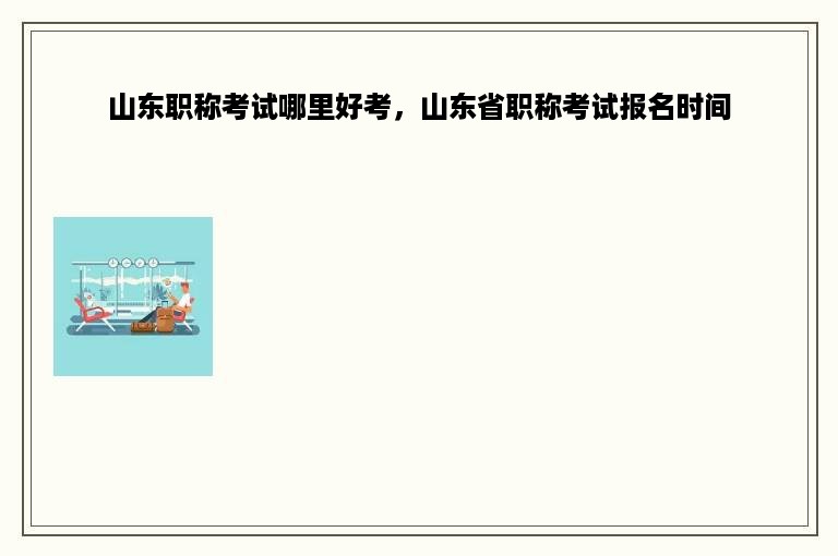 山东职称考试哪里好考，山东省职称考试报名时间